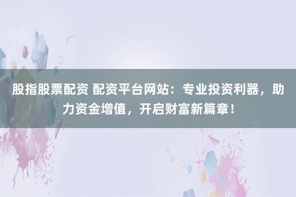 股指股票配资 配资平台网站：专业投资利器，助力资金增值，开启财富新篇章！