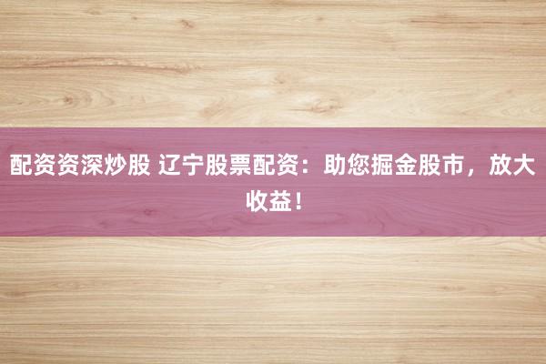 配资资深炒股 辽宁股票配资:助您掘金股市,放大收益!