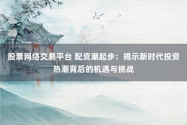 股票网络交易平台 配资潮起步:揭示新时代投资热潮背后的机遇与挑战