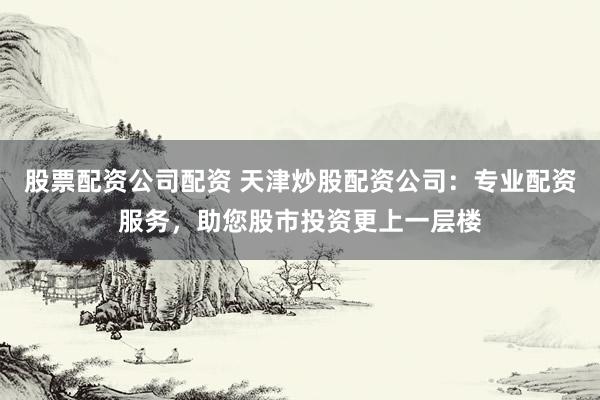 股票配资公司配资 天津炒股配资公司:专业配资服务,助您股市投资更上一层楼