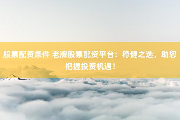 股票配资条件 老牌股票配资平台：稳健之选，助您把握投资机遇！
