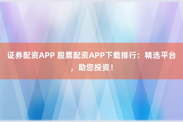 证券配资APP 股票配资APP下载排行：精选平台，助您投资！