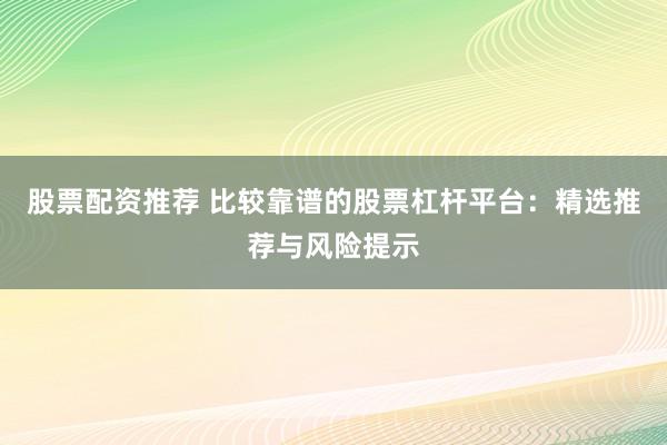股票配资推荐 比较靠谱的股票杠杆平台：精选推荐与风险提示