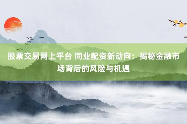 股票交易网上平台 同业配资新动向:揭秘金融市场背后的风险与机遇