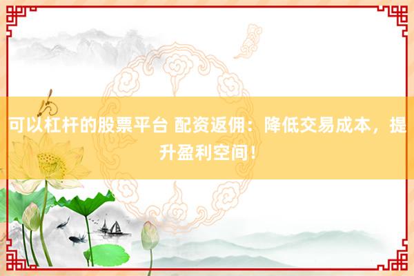 可以杠杆的股票平台 配资返佣：降低交易成本，提升盈利空间！
