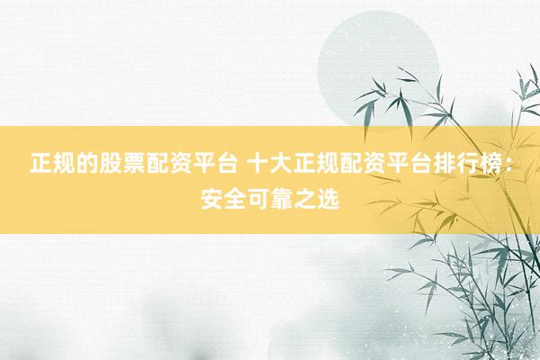 正规的股票配资平台 十大正规配资平台排行榜：安全可靠之选