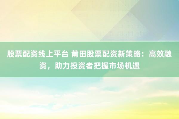 股票配资线上平台 莆田股票配资新策略:高效融资,助力投资者把握市场机遇