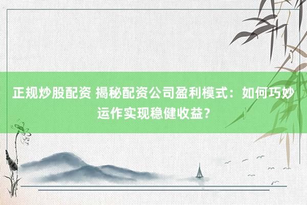 正规炒股配资 揭秘配资公司盈利模式：如何巧妙运作实现稳健收益？
