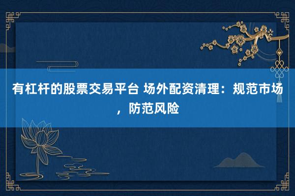 有杠杆的股票交易平台 场外配资清理：规范市场，防范风险