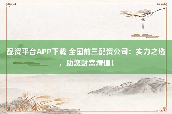 配资平台APP下载 全国前三配资公司：实力之选，助您财富增值！
