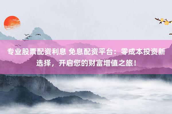 专业股票配资利息 免息配资平台：零成本投资新选择，开启您的财富增值之旅！