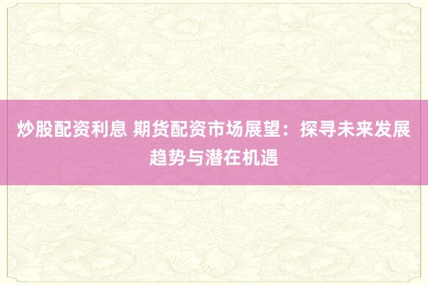 炒股配资利息 期货配资市场展望：探寻未来发展趋势与潜在机遇