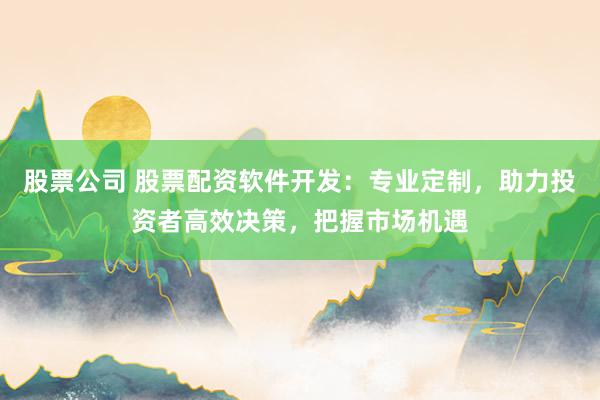 股票公司 股票配资软件开发:专业定制,助力投资者高效决策,把握市场机遇
