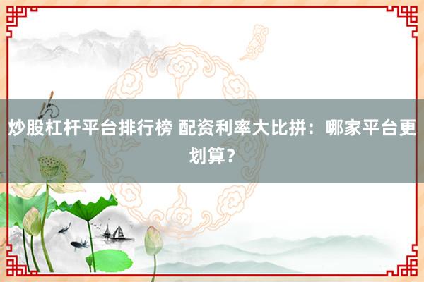 炒股杠杆平台排行榜 配资利率大比拼:哪家平台更划算?