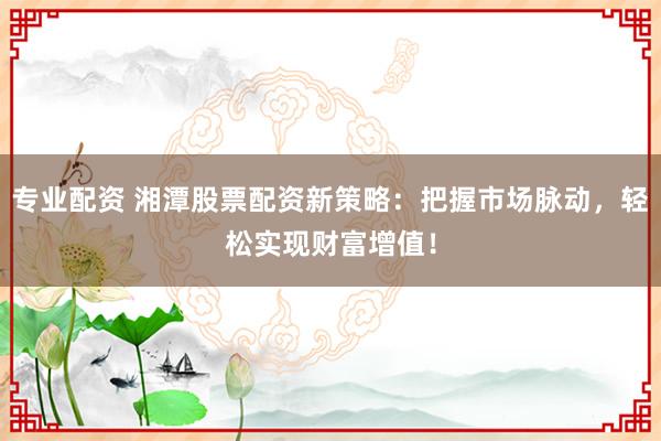 专业配资 湘潭股票配资新策略:把握市场脉动,轻松实现财富增值!