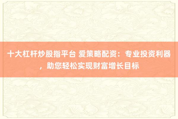 十大杠杆炒股指平台 爱策略配资：专业投资利器，助您轻松实现财富增长目标