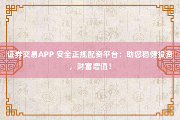 证券交易APP 安全正规配资平台:助您稳健投资,财富增值!