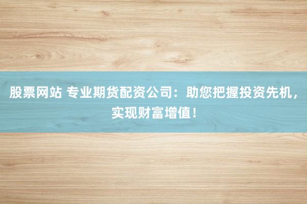 股票网站 专业期货配资公司：助您把握投资先机，实现财富增值！