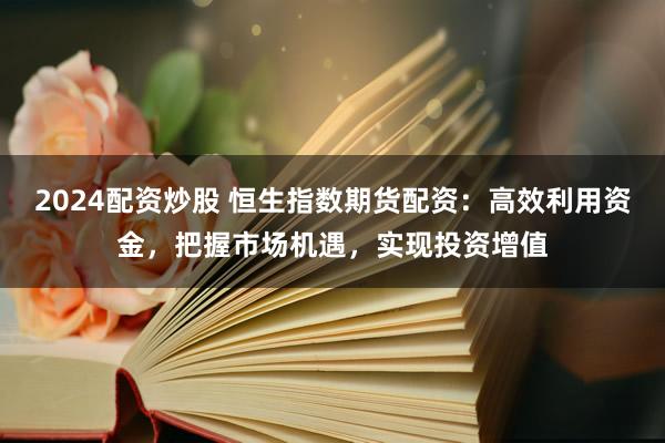 2024配资炒股 恒生指数期货配资：高效利用资金，把握市场机遇，实现投资增值