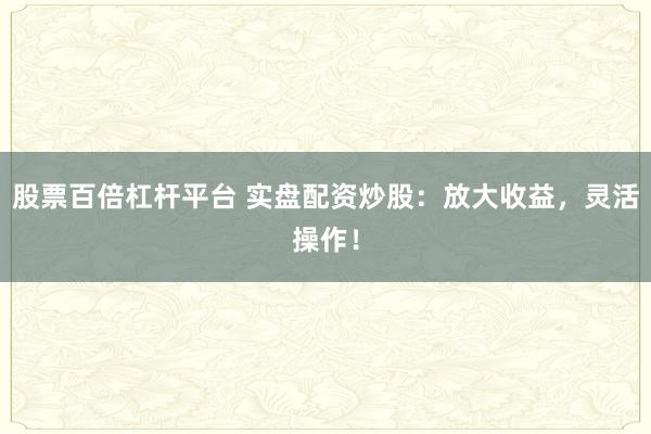 股票百倍杠杆平台 实盘配资炒股：放大收益，灵活操作！