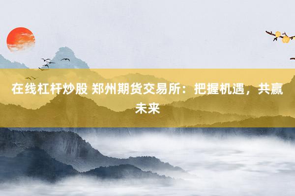 在线杠杆炒股 郑州期货交易所:把握机遇,共赢未来
