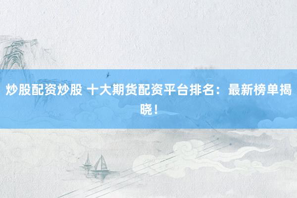 炒股配资炒股 十大期货配资平台排名：最新榜单揭晓！