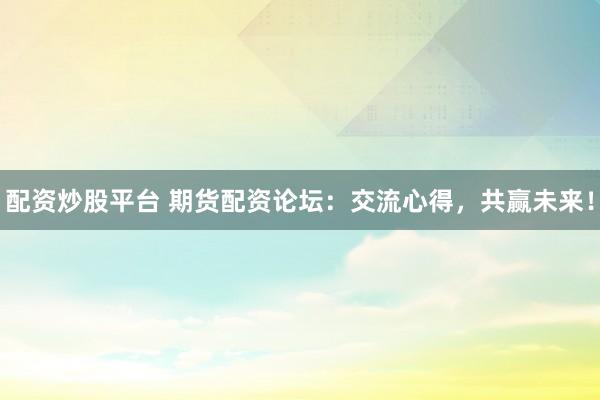 配资炒股平台 期货配资论坛：交流心得，共赢未来！
