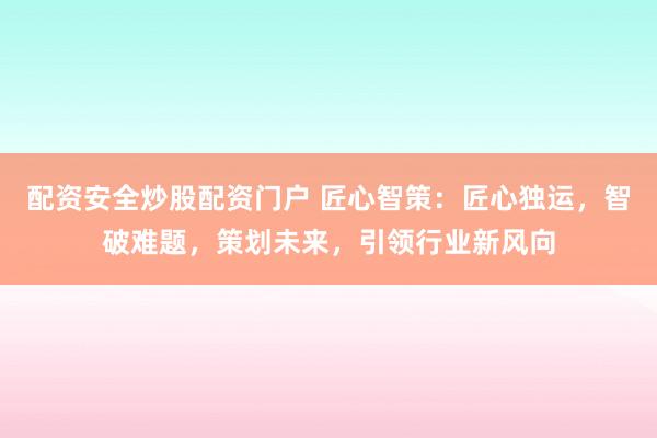 配资安全炒股配资门户 匠心智策：匠心独运，智破难题，策划未来，引领行业新风向