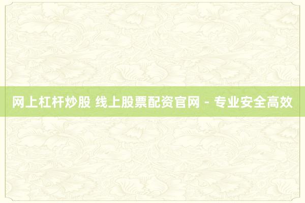 网上杠杆炒股 线上股票配资官网 - 专业安全高效