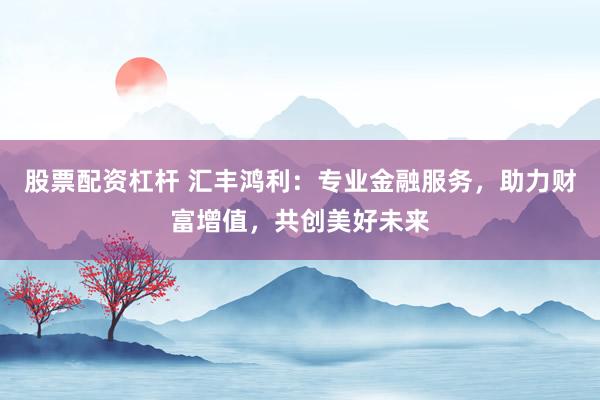 股票配资杠杆 汇丰鸿利：专业金融服务，助力财富增值，共创美好未来
