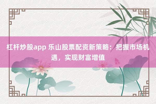 杠杆炒股app 乐山股票配资新策略：把握市场机遇，实现财富增值