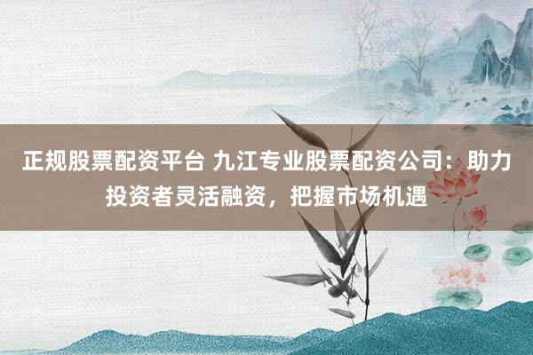 正规股票配资平台 九江专业股票配资公司：助力投资者灵活融资，把握市场机遇