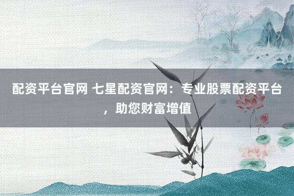 配资平台官网 七星配资官网：专业股票配资平台，助您财富增值