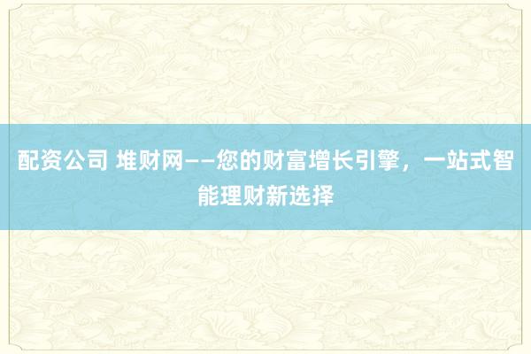 配资公司 堆财网——您的财富增长引擎，一站式智能理财新选择