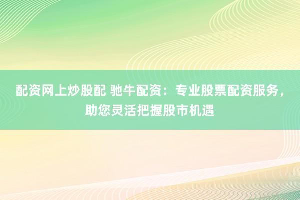 配资网上炒股配 驰牛配资：专业股票配资服务，助您灵活把握股市机遇