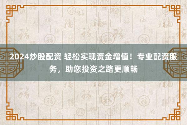 2024炒股配资 轻松实现资金增值!专业配资服务,助您投资之路更顺畅