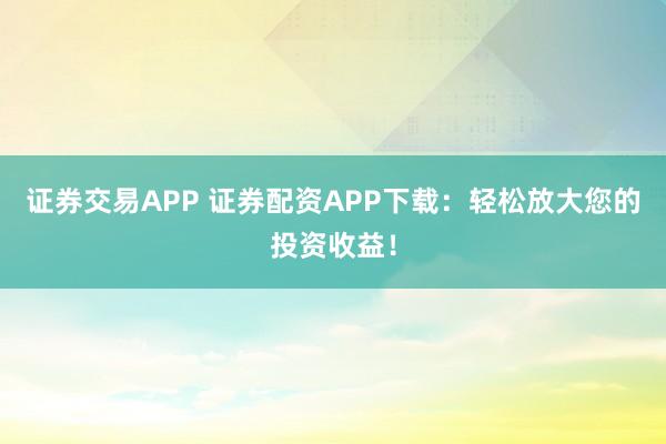 证券交易APP 证券配资APP下载:轻松放大您的投资收益!