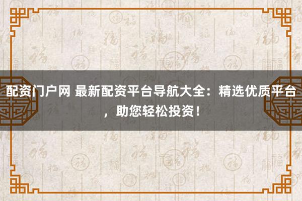 配资门户网 最新配资平台导航大全：精选优质平台，助您轻松投资！
