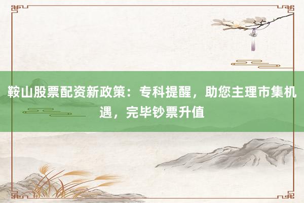 鞍山股票配资新政策：专科提醒，助您主理市集机遇，完毕钞票升值