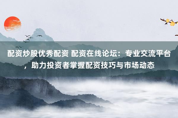 配资炒股优秀配资 配资在线论坛：专业交流平台，助力投资者掌握配资技巧与市场动态