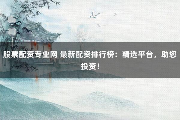 股票配资专业网 最新配资排行榜：精选平台，助您投资！