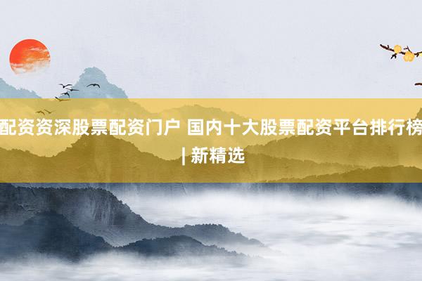 配资资深股票配资门户 国内十大股票配资平台排行榜 | 新精选