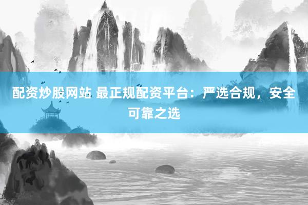 配资炒股网站 最正规配资平台：严选合规，安全可靠之选