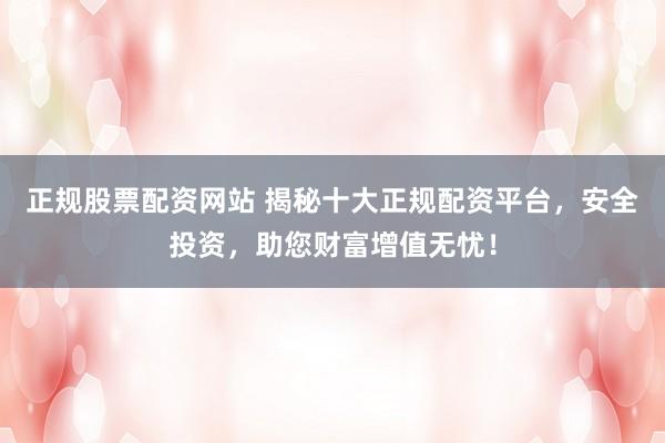 正规股票配资网站 揭秘十大正规配资平台，安全投资，助您财富增值无忧！