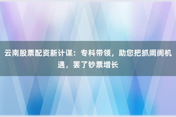 云南股票配资新计谋：专科带领，助您把抓阛阓机遇，罢了钞票增长