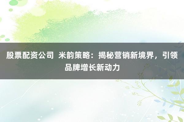 股票配资公司  米韵策略：揭秘营销新境界，引领品牌增长新动力