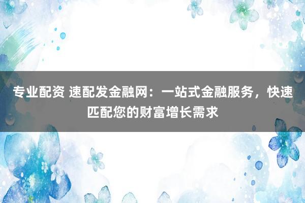 专业配资 速配发金融网：一站式金融服务，快速匹配您的财富增长需求