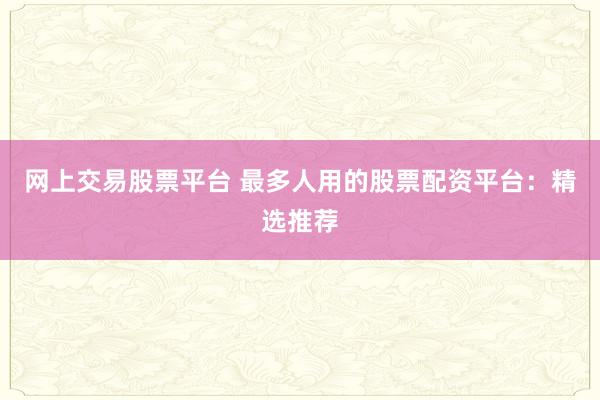网上交易股票平台 最多人用的股票配资平台：精选推荐