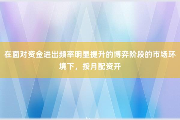 在面对资金进出频率明显提升的博弈阶段的市场环境下，按月配资开