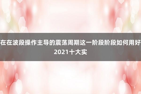 在在波段操作主导的震荡周期这一阶段阶段如何用好2021十大实